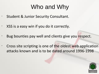 Who and Why
•
Student & Junior Security Consultant.
•
XSS is a easy win if you do it correctly.
•
Bug bounties pay well and clients give you respect.
•
Cross site scripting is one of the oldest web application
attacks known and is to be dated around 1996-1998
 