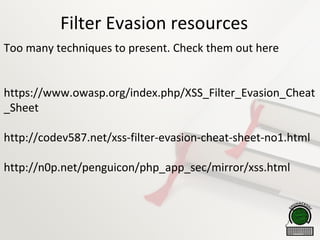 Filter Evasion resources
Too many techniques to present. Check them out here
https://www.owasp.org/index.php/XSS_Filter_Evasion_Cheat
_Sheet
http://codev587.net/xss-filter-evasion-cheat-sheet-no1.html
http://n0p.net/penguicon/php_app_sec/mirror/xss.html
 