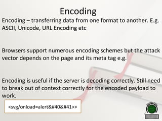 Encoding
Encoding – transferring data from one format to another. E.g.
ASCII, Unicode, URL Encoding etc
Browsers support numerous encoding schemes but the attack
vector depends on the page and its meta tag e.g.
Encoding is useful if the server is decoding correctly. Still need
to break out of context correctly for the encoded payload to
work.
<svg/onload=alert()>>
 
