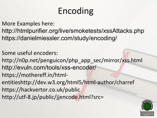 Encoding
More Examples here:
http://htmlpurifier.org/live/smoketests/xssAttacks.php
https://danielmiessler.com/study/encoding/
Some useful encoders:
http://n0p.net/penguicon/php_app_sec/mirror/xss.html
http://evuln.com/tools/xss-encoder/
https://mothereff.in/html-
entitieshttp://dev.w3.org/html5/html-author/charref
https://hackvertor.co.uk/public
http://utf-8.jp/public/jjencode.html?src=
 
