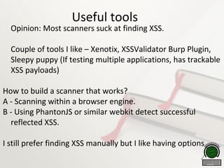 Useful tools

Opinion: Most scanners suck at finding XSS.

Couple of tools I like – Xenotix, XSSValidator Burp Plugin,
Sleepy puppy (If testing multiple applications, has trackable
XSS payloads)
How to build a scanner that works?
A - Scanning within a browser engine.
B - Using PhantonJS or similar webkit detect successful
reflected XSS.
I still prefer finding XSS manually but I like having options
 