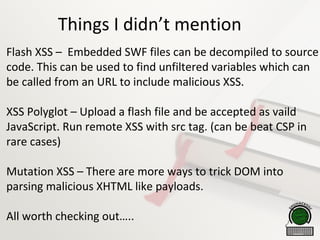 Things I didn’t mention
Flash XSS – Embedded SWF files can be decompiled to source
code. This can be used to find unfiltered variables which can
be called from an URL to include malicious XSS.
XSS Polyglot – Upload a flash file and be accepted as vaild
JavaScript. Run remote XSS with src tag. (can be beat CSP in
rare cases)
Mutation XSS – There are more ways to trick DOM into
parsing malicious XHTML like payloads.
All worth checking out…..
 