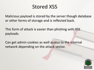 Stored XSS

Malicious payload is stored by the server though database
or other forms of storage and is reflected back.

This form of attack is easier than phishing with XSS
payloads.

Can get admin cookies as well access to the internal
network depending on the attack vector.
 