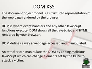 DOM XSS
The document object model is a structured representation of
the web page rendered by the browser.
DOM is where event handlers and any other JavaScript
functions execute. DOM shows all the JavaScript and HTML
rendered by your browser.
DOM defines a way a webpage accessed and manipulated.
An attacker can manipulate the DOM by adding malicious
JavaScript which can change elements set by the DOM to
attack a victim.
 