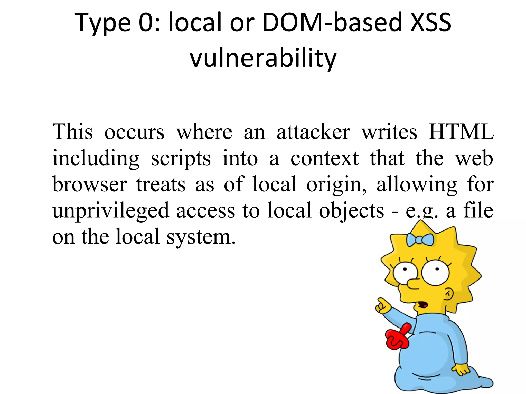 Type 0: local or DOM-based XSS vulnerability This occurs where an attacker writes HTML including scripts into a context that the web browser treats as of local origin, allowing for unprivileged access to local objects - e.g. a file on the local system. 