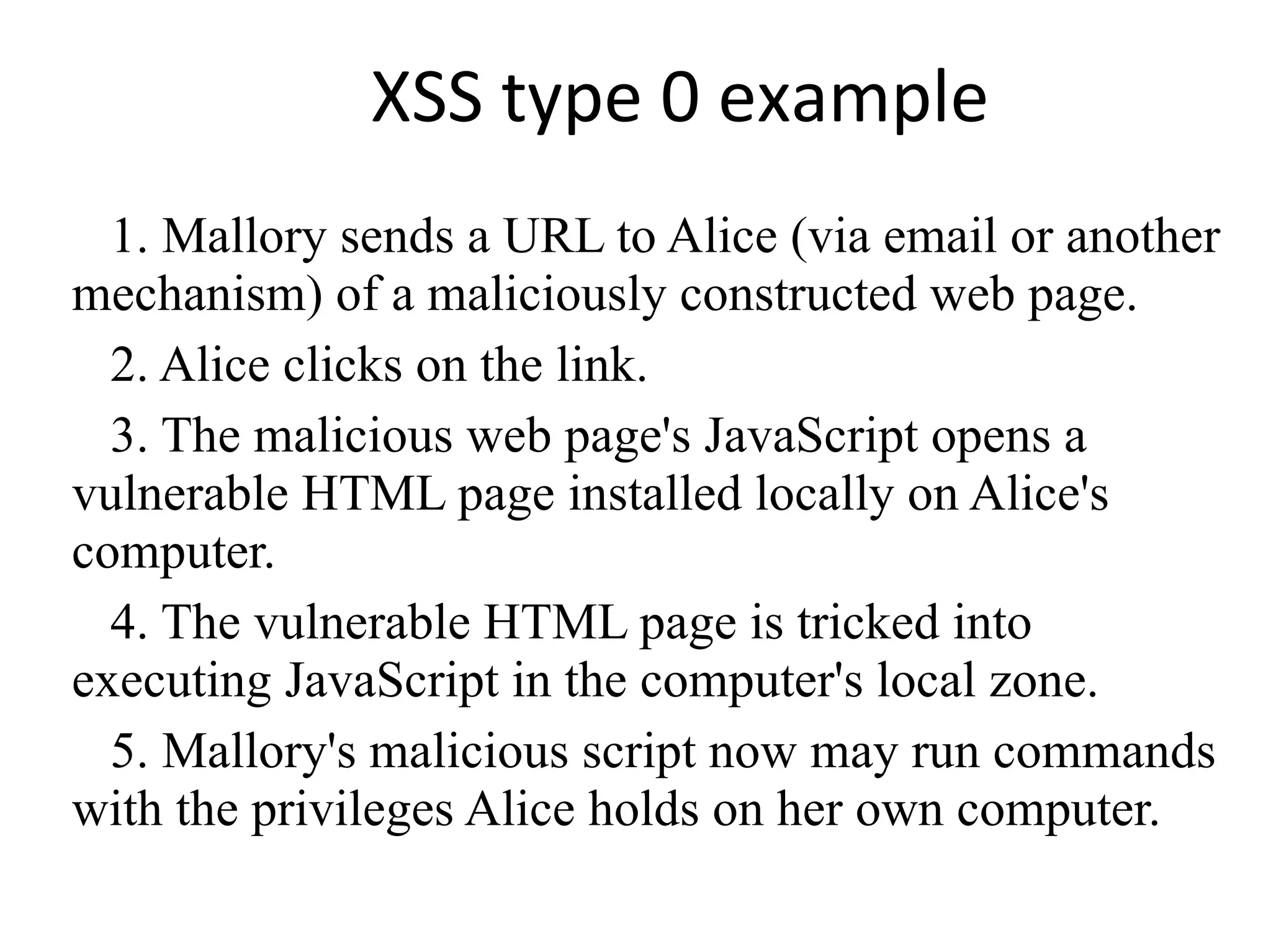 XSS type 0 example 1. Mallory sends a URL to Alice (via email or another mechanism) of a maliciously constructed web page. 2. Alice clicks on the link. 3. The malicious web page's JavaScript opens a vulnerable HTML page installed locally on Alice's computer. 4. The vulnerable HTML page is tricked into executing JavaScript in the computer's local zone. 5. Mallory's malicious script now may run commands with the privileges Alice holds on her own computer. 