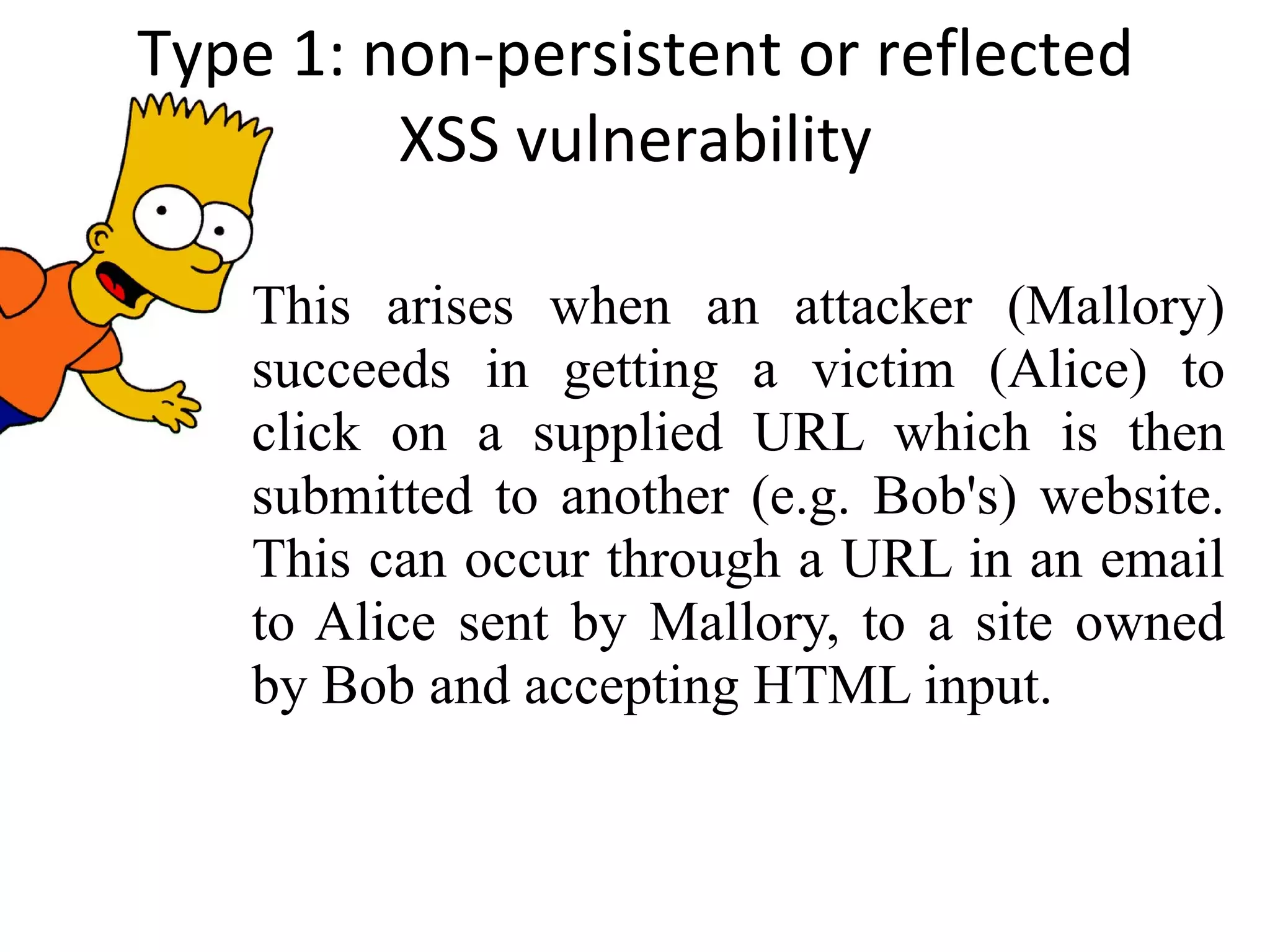 Type 1: non-persistent or reflected XSS vulnerability This arises when an attacker (Mallory) succeeds in getting a victim (Alice) to click on a supplied URL which is then submitted to another (e.g. Bob's) website. This can occur through a URL in an email to Alice sent by Mallory, to a site owned by Bob and accepting HTML input. 
