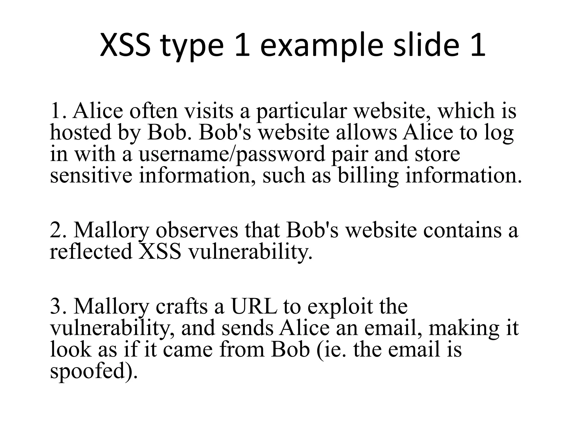 XSS type 1 example slide 1 1. Alice often visits a particular website, which is hosted by Bob. Bob's website allows Alice to log in with a username/password pair and store sensitive information, such as billing information. 2. Mallory observes that Bob's website contains a reflected XSS vulnerability. 3. Mallory crafts a URL to exploit the vulnerability, and sends Alice an email, making it look as if it came from Bob (ie. the email is spoofed). 