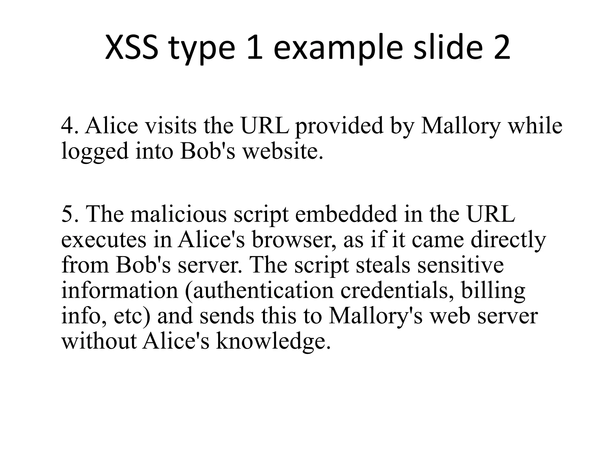 XSS type 1 example slide 2 4. Alice visits the URL provided by Mallory while logged into Bob's website. 5. The malicious script embedded in the URL executes in Alice's browser, as if it came directly from Bob's server. The script steals sensitive information (authentication credentials, billing info, etc) and sends this to Mallory's web server without Alice's knowledge. 