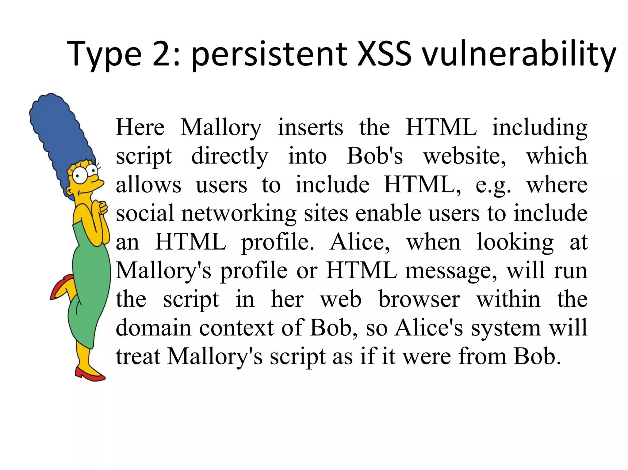 Type 2: persistent XSS vulnerability Here Mallory inserts the HTML including script directly into Bob's website, which allows users to include HTML, e.g. where social networking sites enable users to include an HTML profile. Alice, when looking at Mallory's profile or HTML message, will run the script in her web browser within the domain context of Bob, so Alice's system will treat Mallory's script as if it were from Bob. 