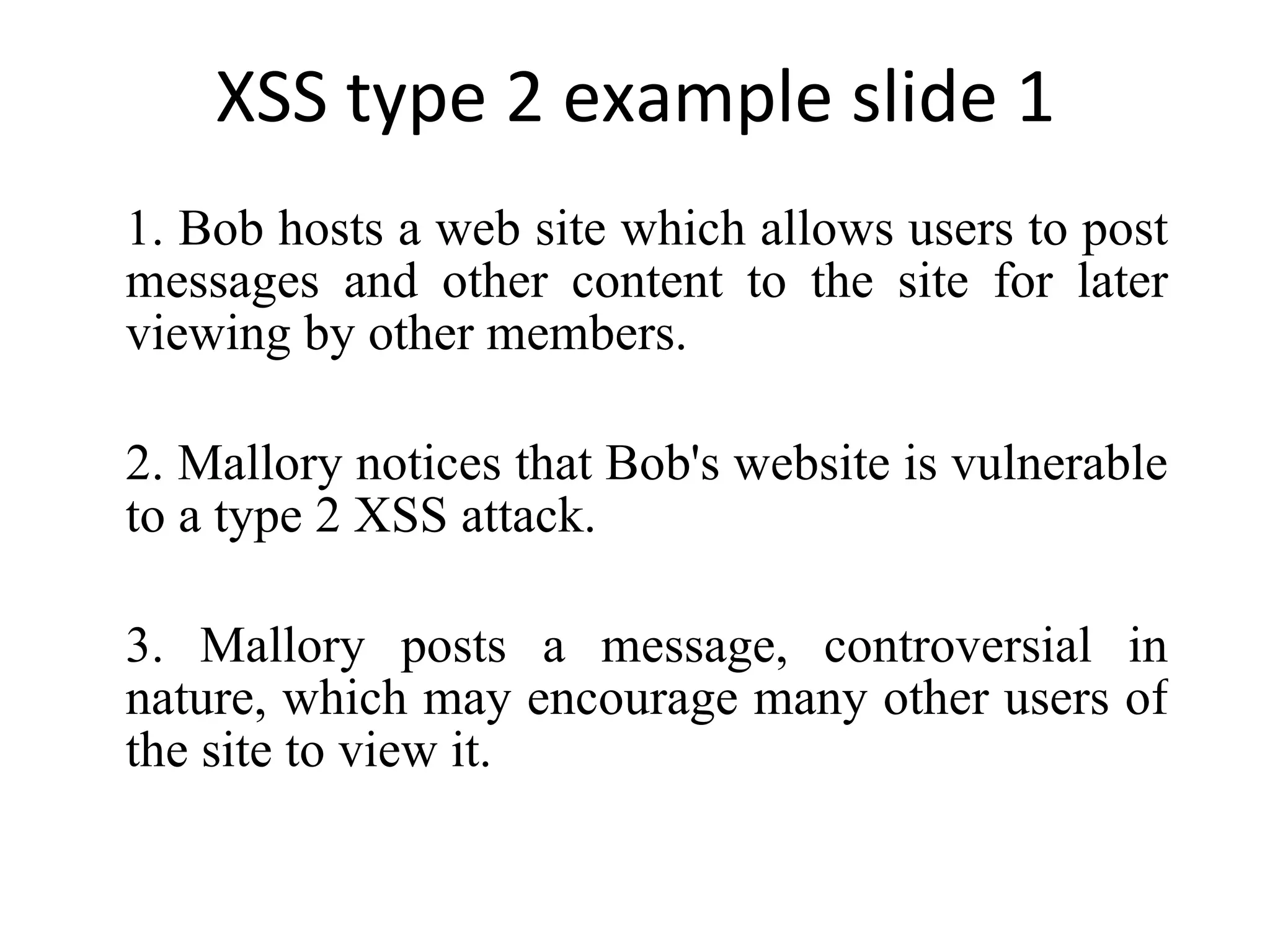 XSS type 2 example slide 1 1. Bob hosts a web site which allows users to post messages and other content to the site for later viewing by other members. 2. Mallory notices that Bob's website is vulnerable to a type 2 XSS attack. 3. Mallory posts a message, controversial in nature, which may encourage many other users of the site to view it. 
