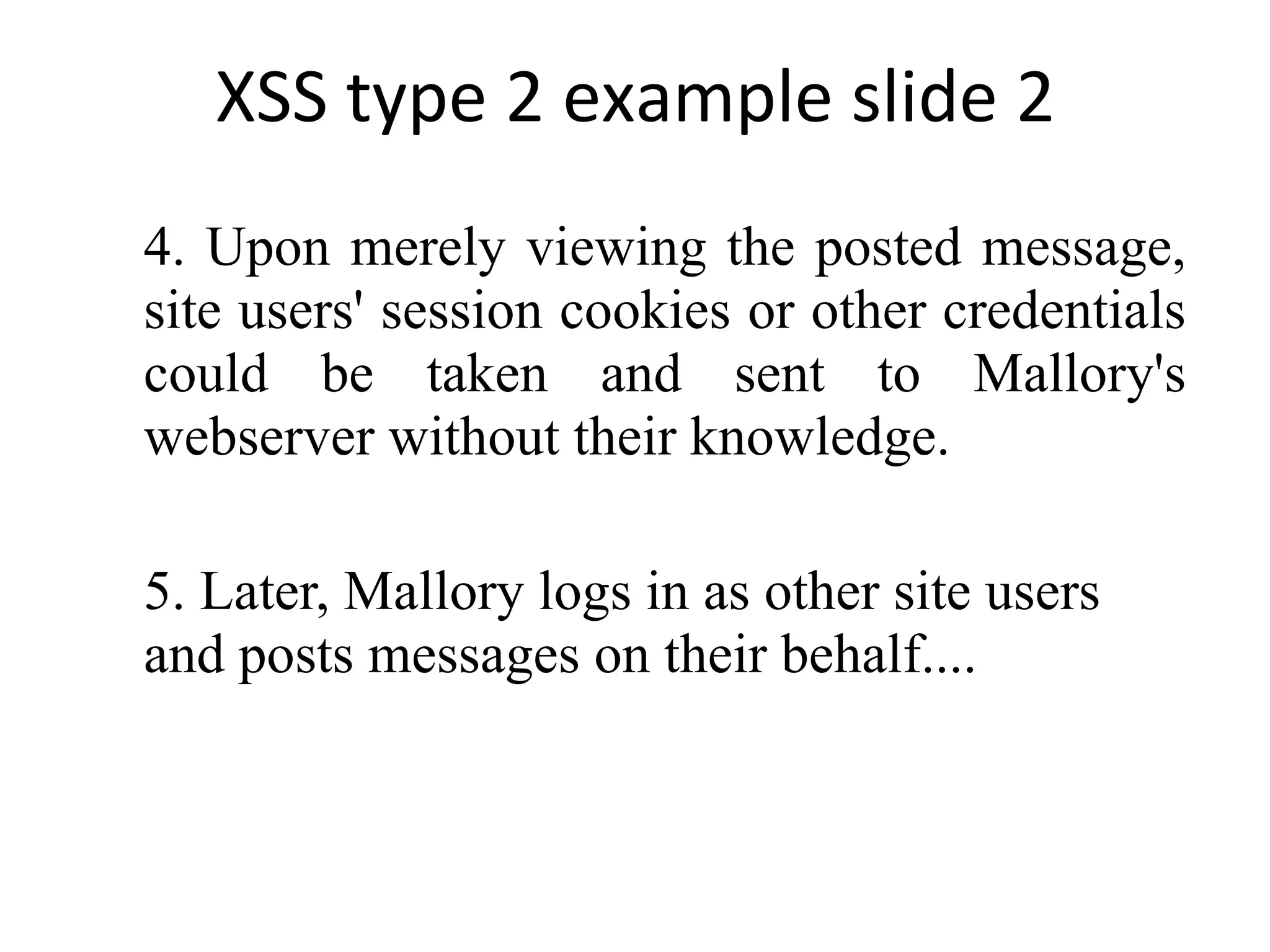 XSS type 2 example slide 2 4. Upon merely viewing the posted message, site users' session cookies or other credentials could be taken and sent to Mallory's webserver without their knowledge. 5. Later, Mallory logs in as other site users and posts messages on their behalf.... 
