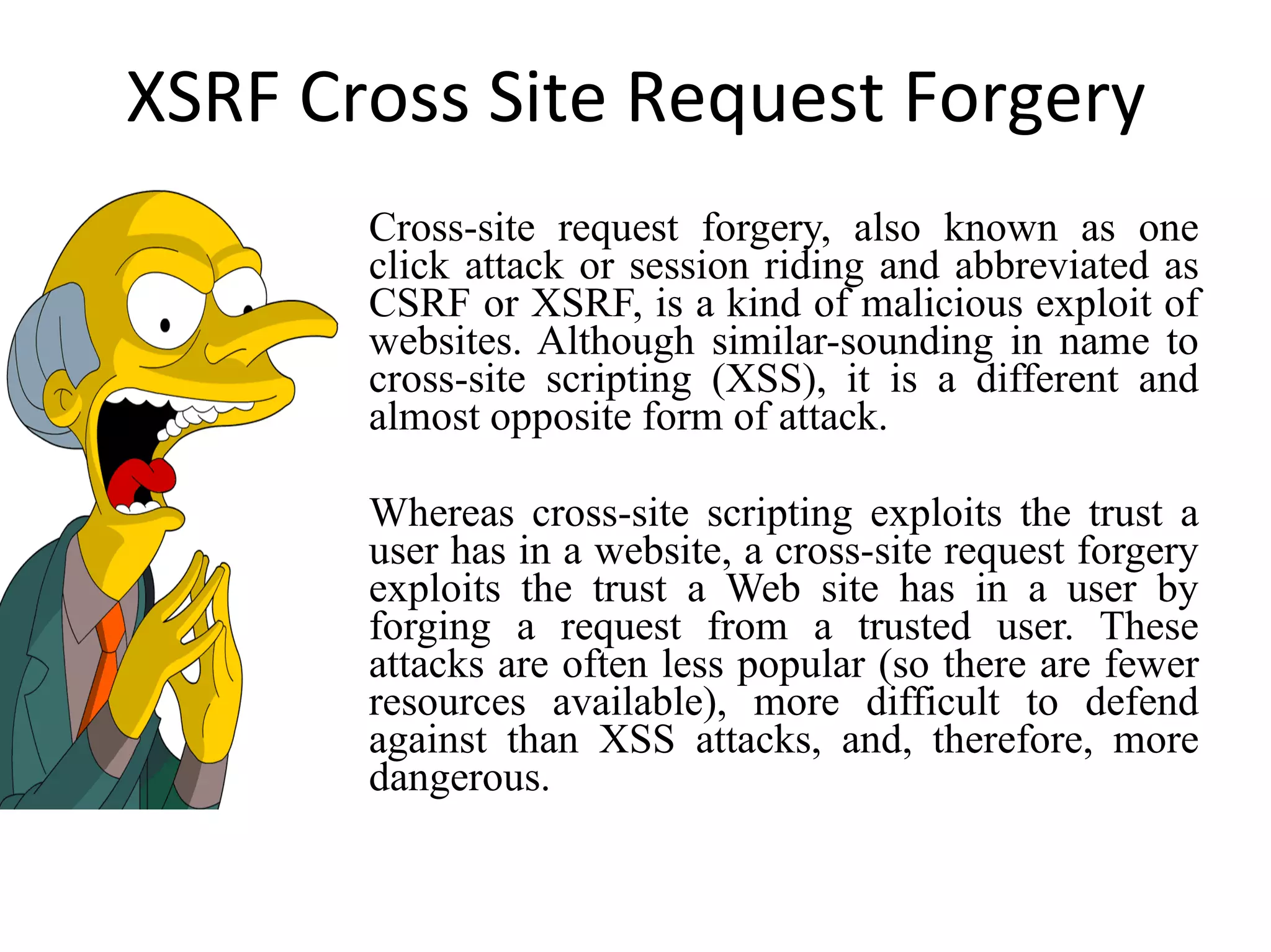 XSRF Cross Site Request Forgery Cross-site request forgery, also known as one click attack or session riding and abbreviated as CSRF or XSRF, is a kind of malicious exploit of websites. Although similar-sounding in name to cross-site scripting (XSS), it is a different and almost opposite form of attack. Whereas cross-site scripting exploits the trust a user has in a website, a cross-site request forgery exploits the trust a Web site has in a user by forging a request from a trusted user. These attacks are often less popular (so there are fewer resources available), more difficult to defend against than XSS attacks, and, therefore, more dangerous. 