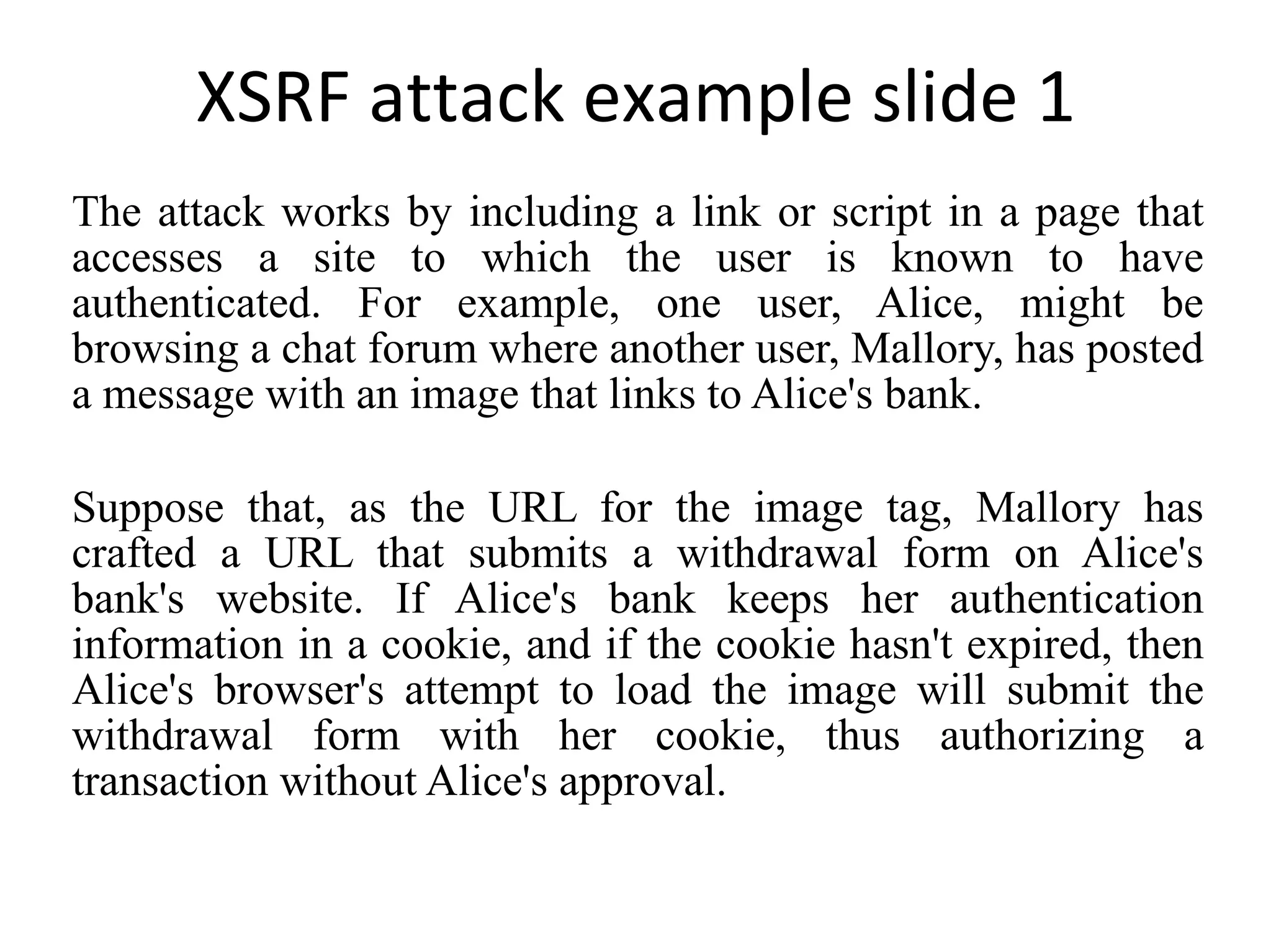 XSRF attack example slide 1 The attack works by including a link or script in a page that accesses a site to which the user is known to have authenticated. For example, one user, Alice, might be browsing a chat forum where another user, Mallory, has posted a message with an image that links to Alice's bank. Suppose that, as the URL for the image tag, Mallory has crafted a URL that submits a withdrawal form on Alice's bank's website. If Alice's bank keeps her authentication information in a cookie, and if the cookie hasn't expired, then Alice's browser's attempt to load the image will submit the withdrawal form with her cookie, thus authorizing a transaction without Alice's approval. 