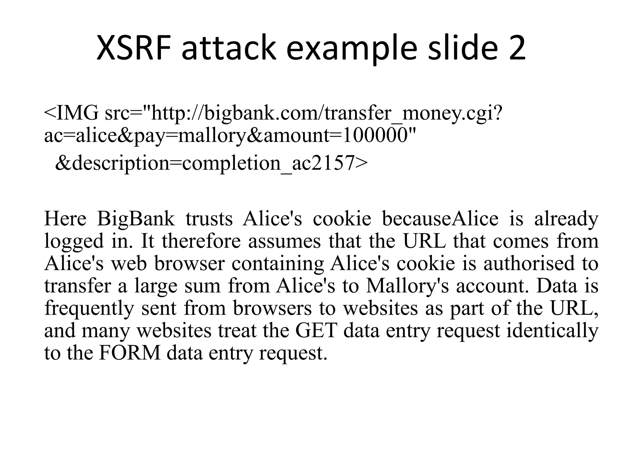 XSRF attack example slide 2 <IMG src=&quot;http://bigbank.com/transfer_money.cgi?ac=alice&pay=mallory&amount=100000&quot; &description=completion_ac2157> Here BigBank trusts Alice's cookie becauseAlice is already logged in. It therefore assumes that the URL that comes from Alice's web browser containing Alice's cookie is authorised to transfer a large sum from Alice's to Mallory's account. Data is frequently sent from browsers to websites as part of the URL, and many websites treat the GET data entry request identically to the FORM data entry request. 