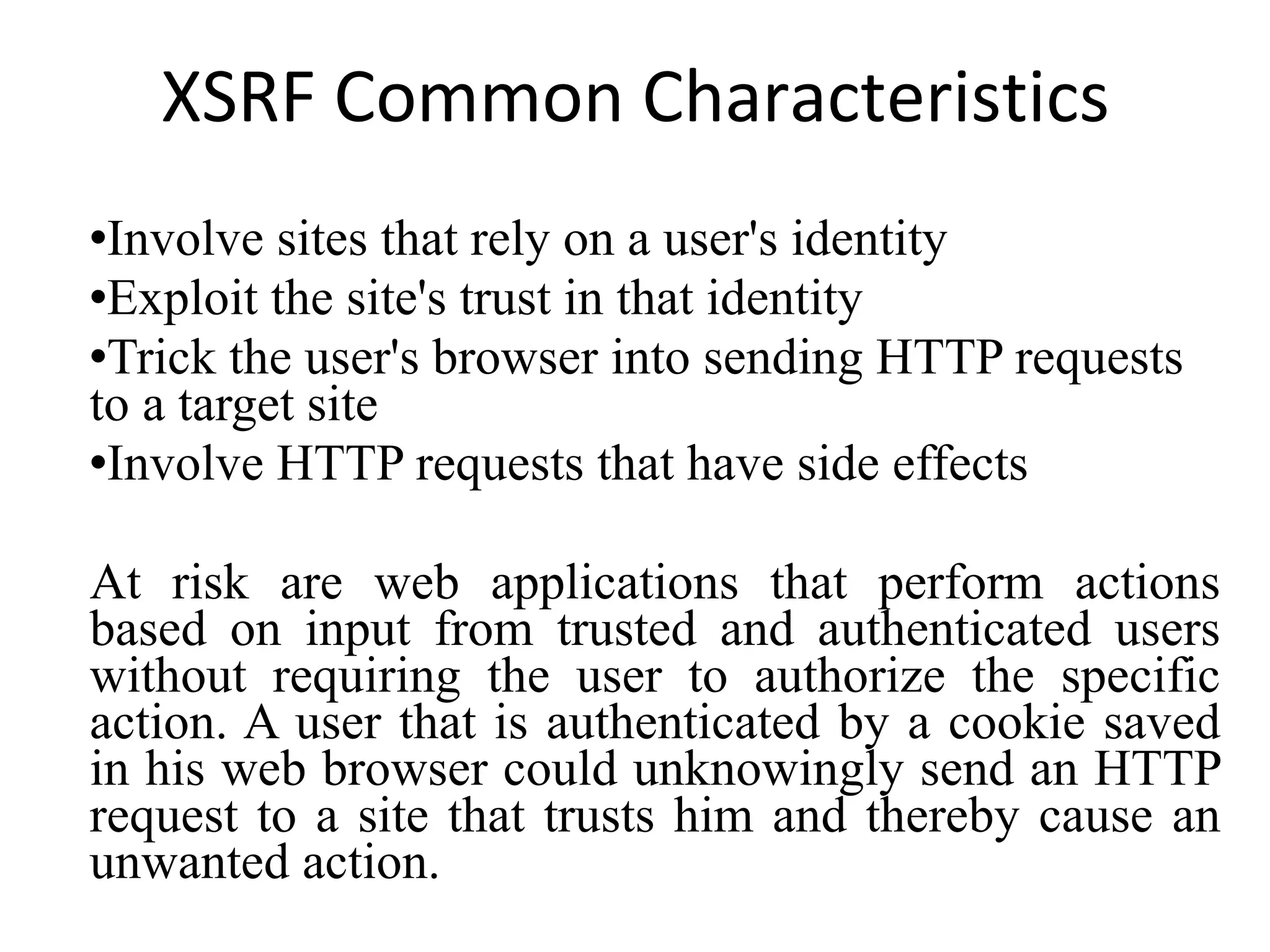 XSRF Common Characteristics Involve sites that rely on a user's identity Exploit the site's trust in that identity Trick the user's browser into sending HTTP requests to a target site Involve HTTP requests that have side effects At risk are web applications that perform actions based on input from trusted and authenticated users without requiring the user to authorize the specific action. A user that is authenticated by a cookie saved in his web browser could unknowingly send an HTTP request to a site that trusts him and thereby cause an unwanted action. 
