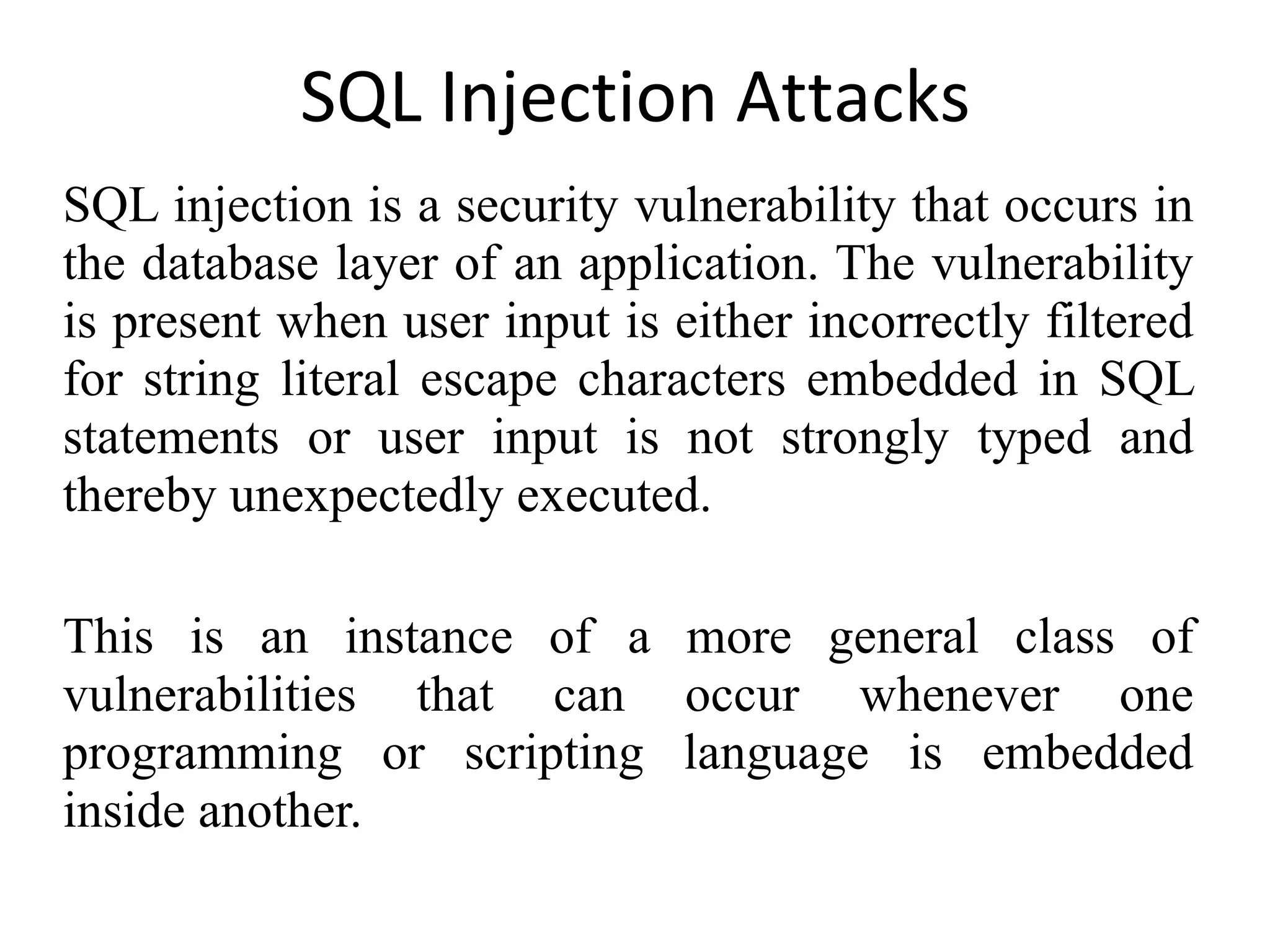 SQL Injection Attacks SQL injection is a security vulnerability that occurs in the database layer of an application. The vulnerability is present when user input is either incorrectly filtered for string literal escape characters embedded in SQL statements or user input is not strongly typed and thereby unexpectedly executed. This is an instance of a more general class of vulnerabilities that can occur whenever one programming or scripting language is embedded inside another. 