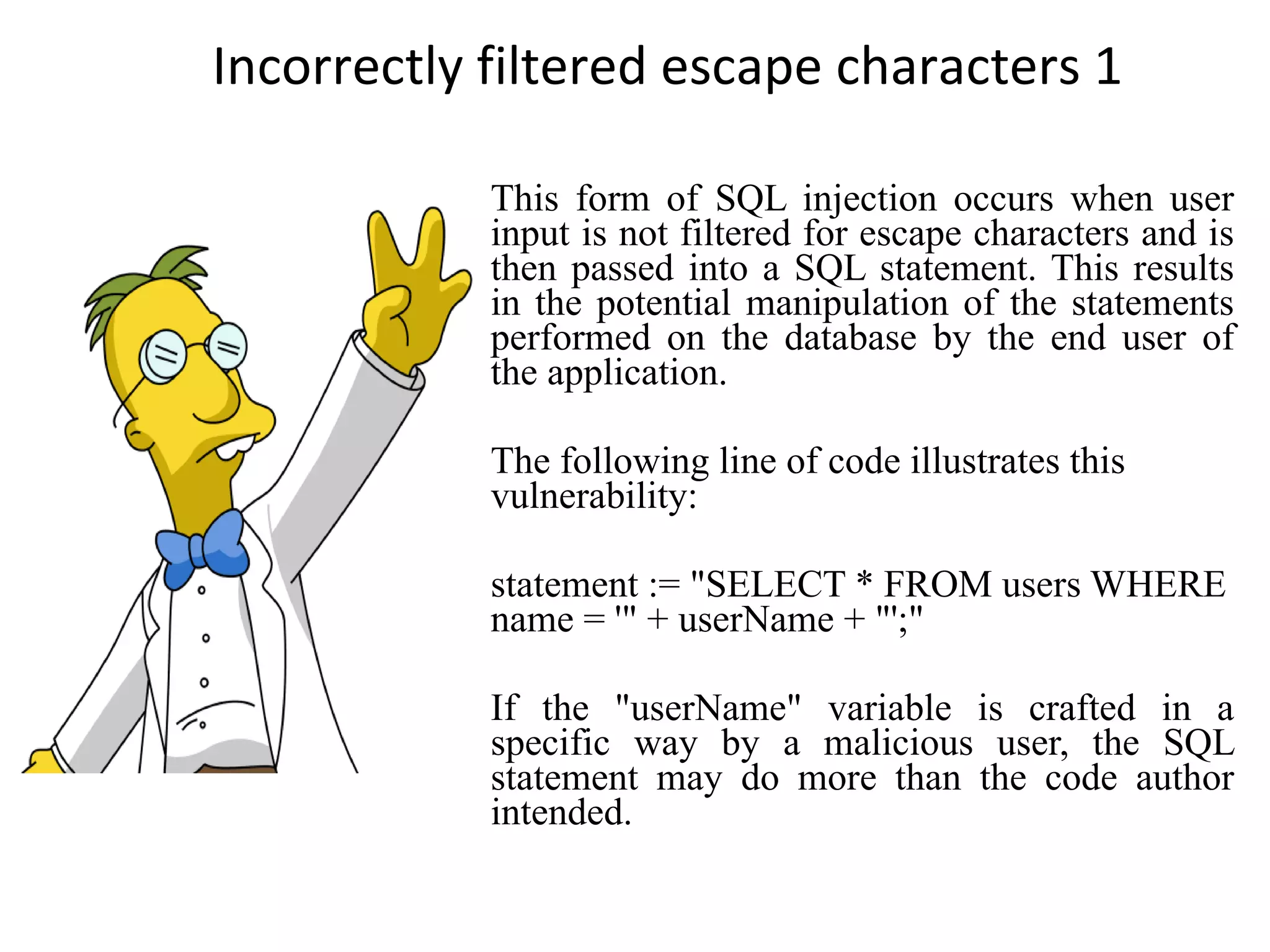 Incorrectly filtered escape characters 1 This form of SQL injection occurs when user input is not filtered for escape characters and is then passed into a SQL statement. This results in the potential manipulation of the statements performed on the database by the end user of the application. The following line of code illustrates this vulnerability: statement := &quot;SELECT * FROM users WHERE name = '&quot; + userName + &quot;';&quot; If the &quot;userName&quot; variable is crafted in a specific way by a malicious user, the SQL statement may do more than the code author intended. 