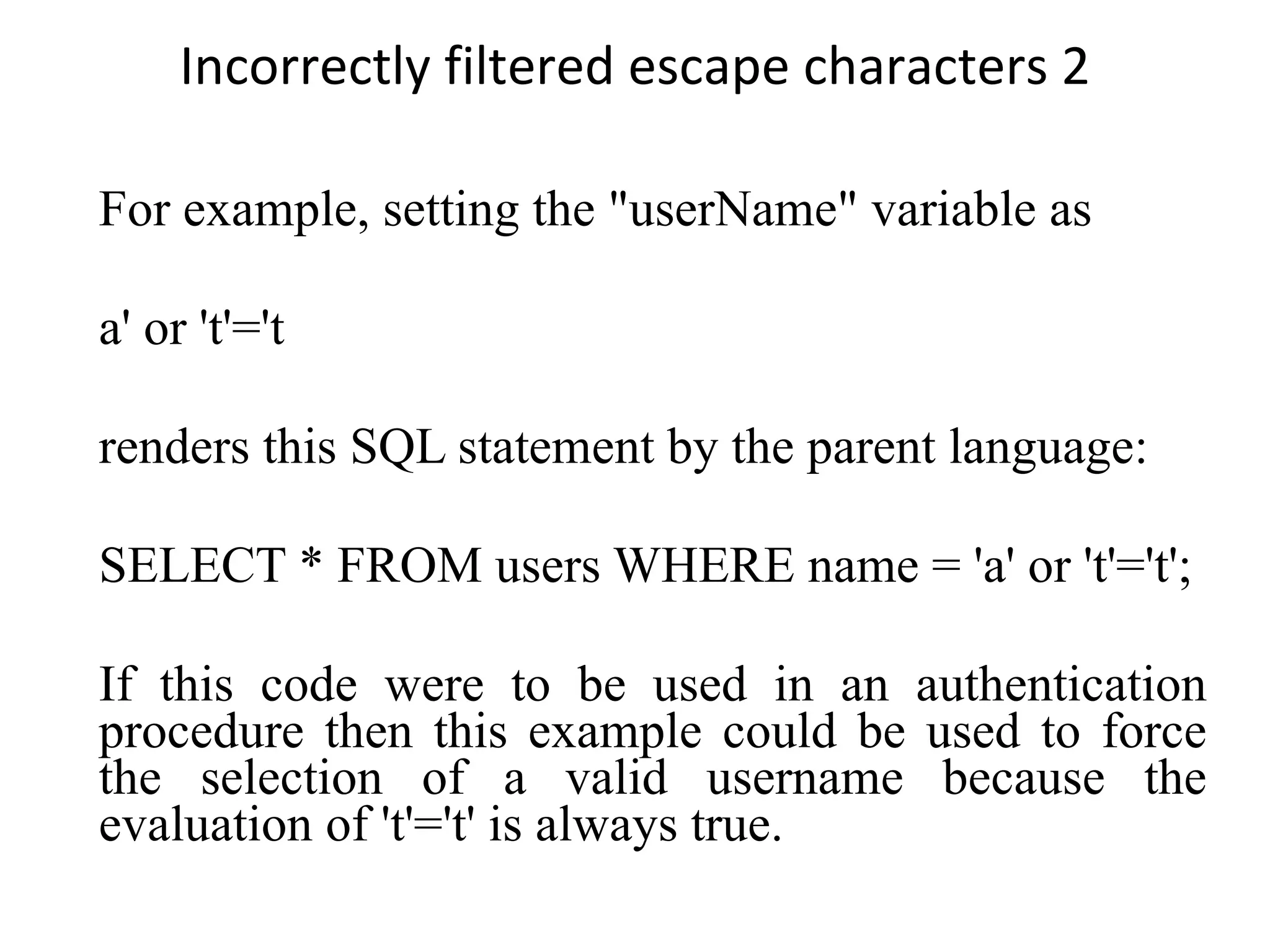 Incorrectly filtered escape characters 2 For example, setting the &quot;userName&quot; variable as a' or 't'='t renders this SQL statement by the parent language: SELECT * FROM users WHERE name = 'a' or 't'='t'; If this code were to be used in an authentication procedure then this example could be used to force the selection of a valid username because the evaluation of 't'='t' is always true. 