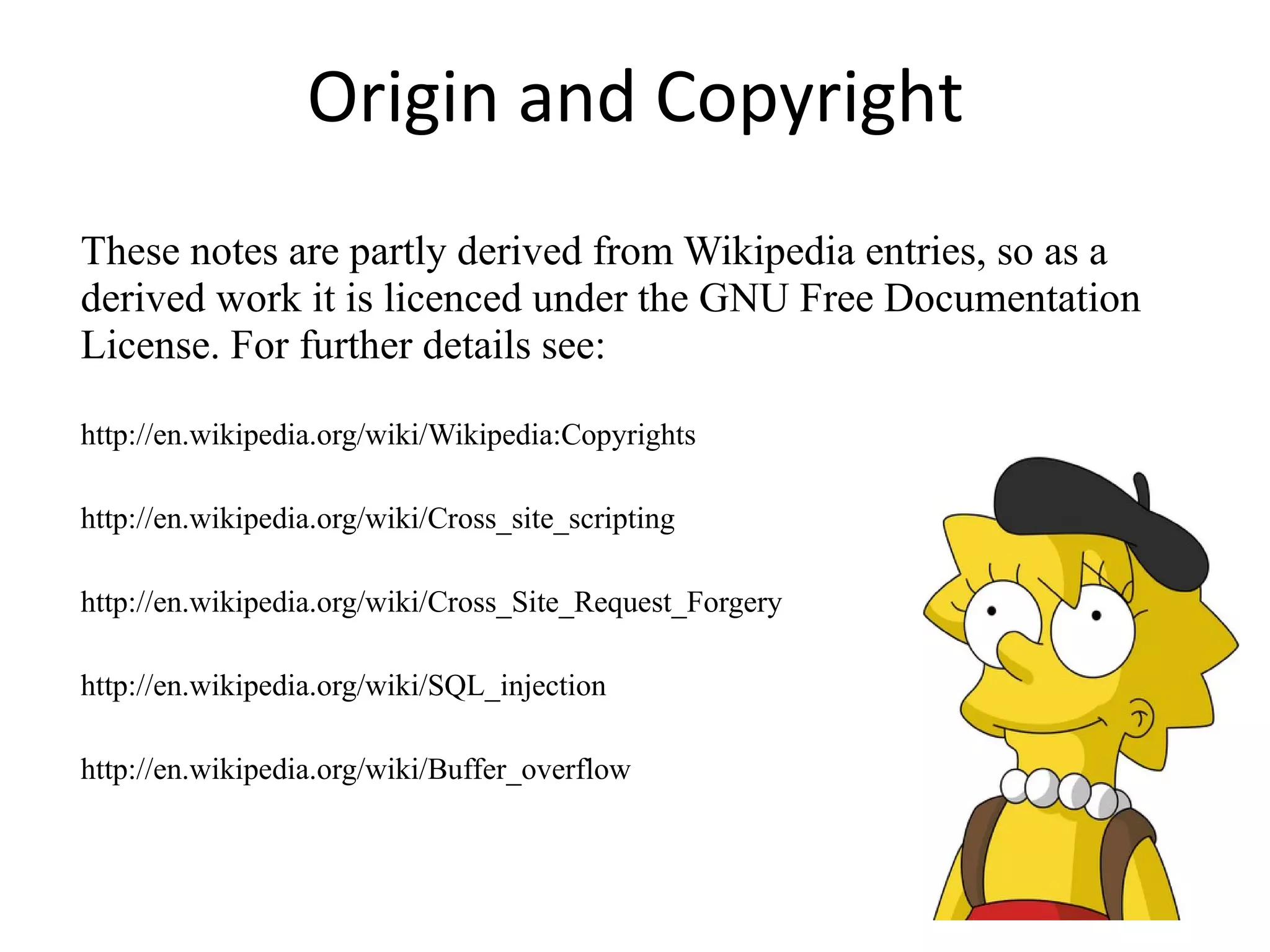 Origin and Copyright These notes are partly derived from Wikipedia entries, so as a derived work it is licenced under the GNU Free Documentation License. For further details see: http://en.wikipedia.org/wiki/Wikipedia:Copyrights http://en.wikipedia.org/wiki/Cross_site_scripting http://en.wikipedia.org/wiki/Cross_Site_Request_Forgery http://en.wikipedia.org/wiki/SQL_injection http://en.wikipedia.org/wiki/Buffer_overflow 