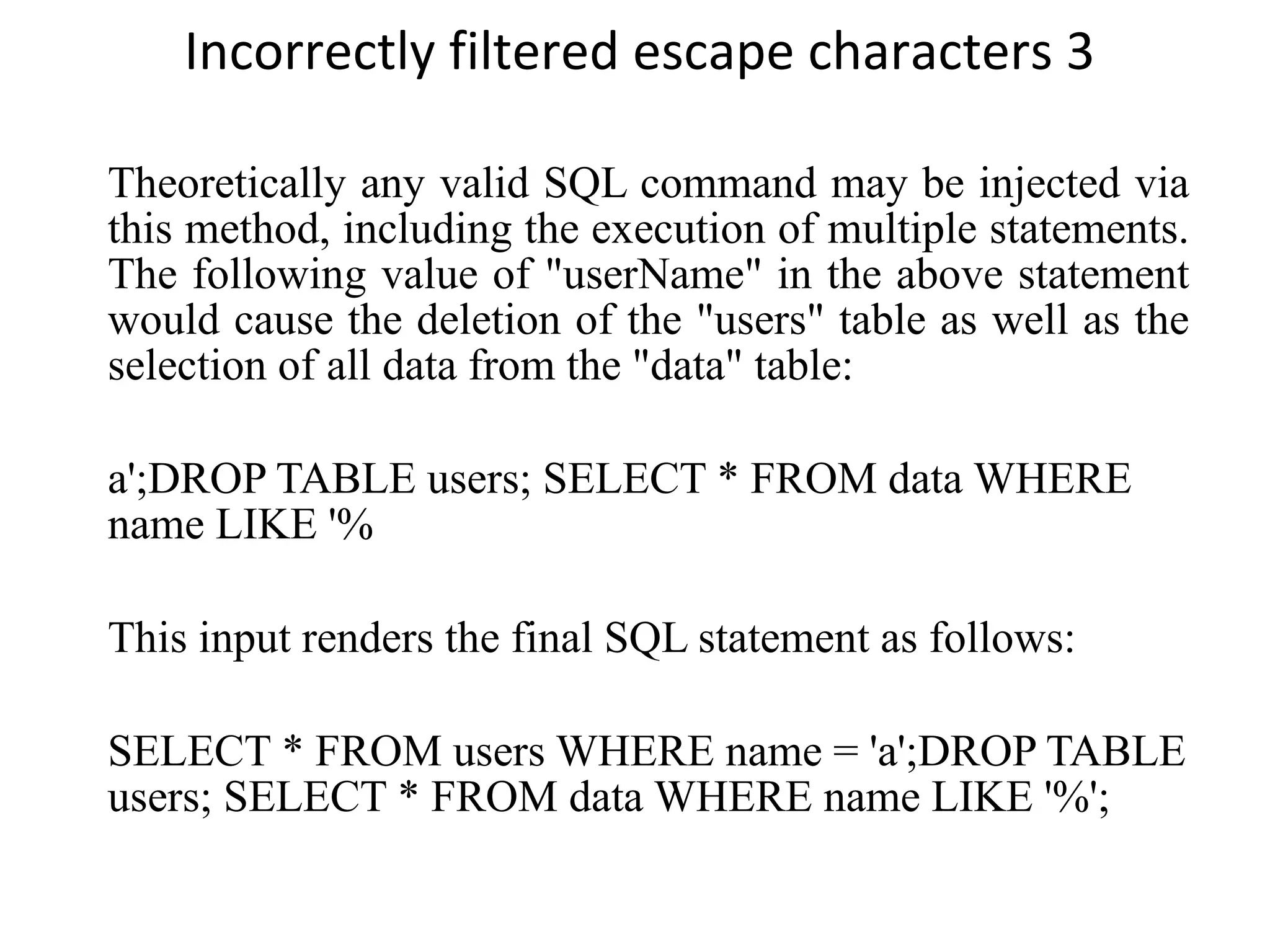Incorrectly filtered escape characters 3 Theoretically any valid SQL command may be injected via this method, including the execution of multiple statements. The following value of &quot;userName&quot; in the above statement would cause the deletion of the &quot;users&quot; table as well as the selection of all data from the &quot;data&quot; table: a';DROP TABLE users; SELECT * FROM data WHERE name LIKE '% This input renders the final SQL statement as follows: SELECT * FROM users WHERE name = 'a';DROP TABLE users; SELECT * FROM data WHERE name LIKE '%'; 