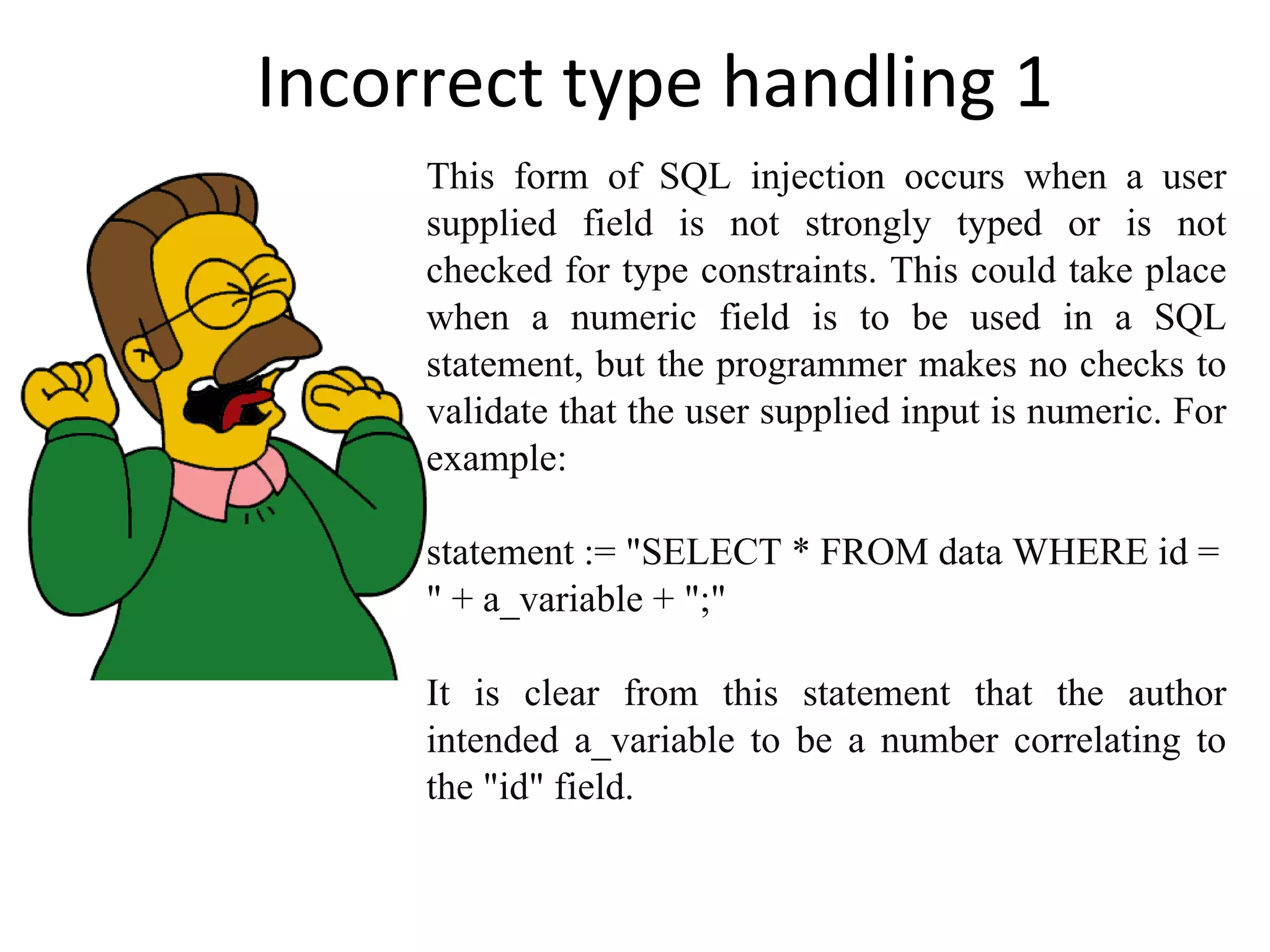 Incorrect type handling 1 This form of SQL injection occurs when a user supplied field is not strongly typed or is not checked for type constraints. This could take place when a numeric field is to be used in a SQL statement, but the programmer makes no checks to validate that the user supplied input is numeric. For example: statement := &quot;SELECT * FROM data WHERE id = &quot; + a_variable + &quot;;&quot; It is clear from this statement that the author intended a_variable to be a number correlating to the &quot;id&quot; field. 
