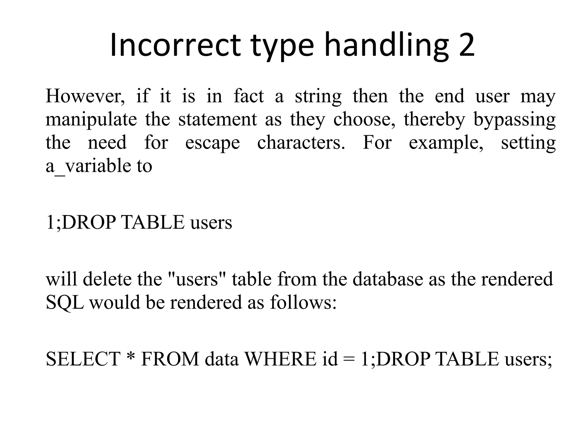 Incorrect type handling 2 However, if it is in fact a string then the end user may manipulate the statement as they choose, thereby bypassing the need for escape characters. For example, setting a_variable to 1;DROP TABLE users will delete the &quot;users&quot; table from the database as the rendered SQL would be rendered as follows: SELECT * FROM data WHERE id = 1;DROP TABLE users; 