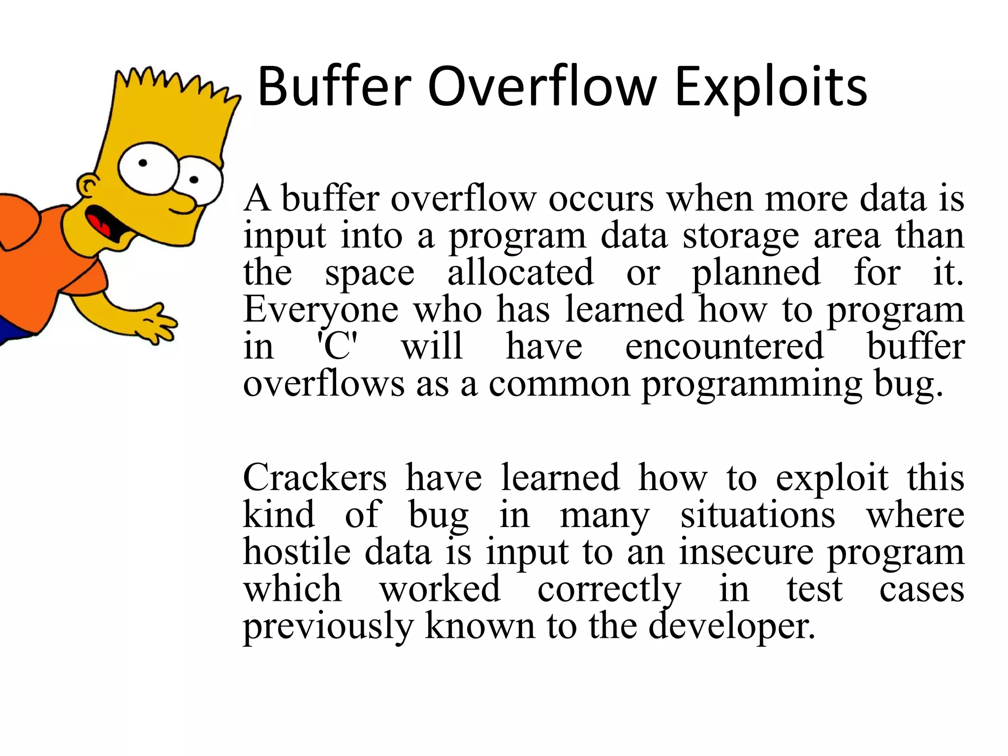 Buffer Overflow Exploits A buffer overflow occurs when more data is input into a program data storage area than the space allocated or planned for it. Everyone who has learned how to program in 'C' will have encountered buffer overflows as a common programming bug. Crackers have learned how to exploit this kind of bug in many situations where hostile data is input to an insecure program which worked correctly in test cases previously known to the developer. 