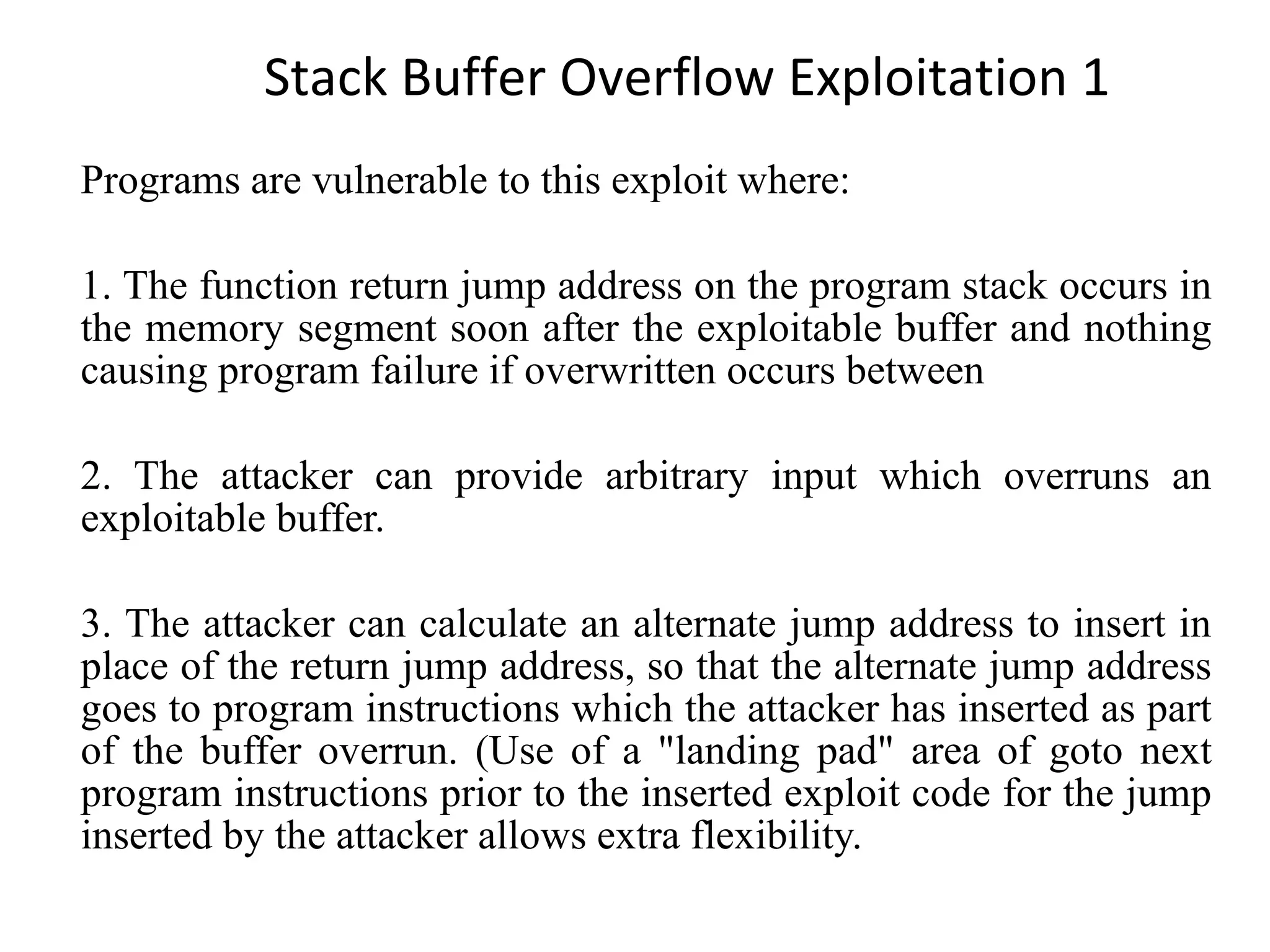 Stack Buffer Overflow Exploitation 1 Programs are vulnerable to this exploit where: 1. The function return jump address on the program stack occurs in the memory segment soon after the exploitable buffer and nothing causing program failure if overwritten occurs between 2. The attacker can provide arbitrary input which overruns an exploitable buffer. 3. The attacker can calculate an alternate jump address to insert in place of the return jump address, so that the alternate jump address goes to program instructions which the attacker has inserted as part of the buffer overrun. (Use of a &quot;landing pad&quot; area of goto next program instructions prior to the inserted exploit code for the jump inserted by the attacker allows extra flexibility. 
