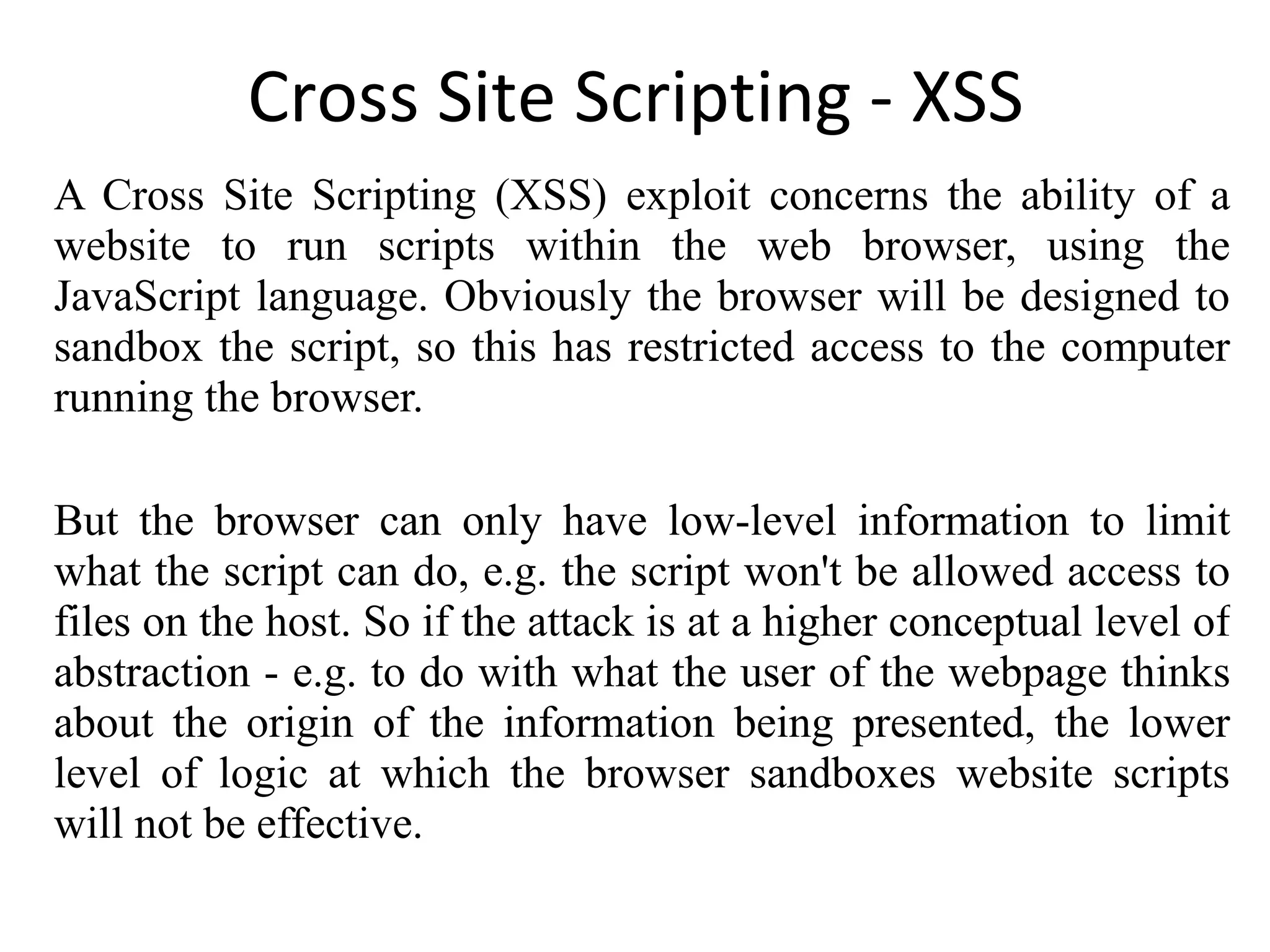Cross Site Scripting - XSS A Cross Site Scripting (XSS) exploit concerns the ability of a website to run scripts within the web browser, using the JavaScript language. Obviously the browser will be designed to sandbox the script, so this has restricted access to the computer running the browser. But the browser can only have low-level information to limit what the script can do, e.g. the script won't be allowed access to files on the host. So if the attack is at a higher conceptual level of abstraction - e.g. to do with what the user of the webpage thinks about the origin of the information being presented, the lower level of logic at which the browser sandboxes website scripts will not be effective. 