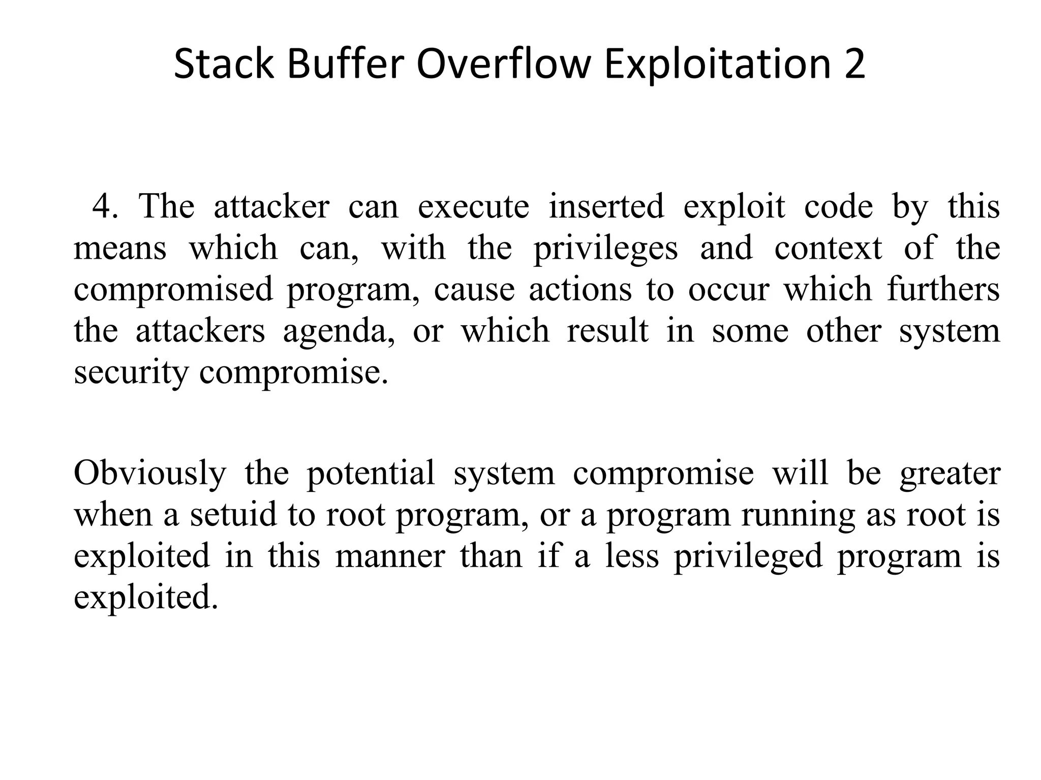 Stack Buffer Overflow Exploitation 2 4. The attacker can execute inserted exploit code by this means which can, with the privileges and context of the compromised program, cause actions to occur which furthers the attackers agenda, or which result in some other system security compromise. Obviously the potential system compromise will be greater when a setuid to root program, or a program running as root is exploited in this manner than if a less privileged program is exploited. 