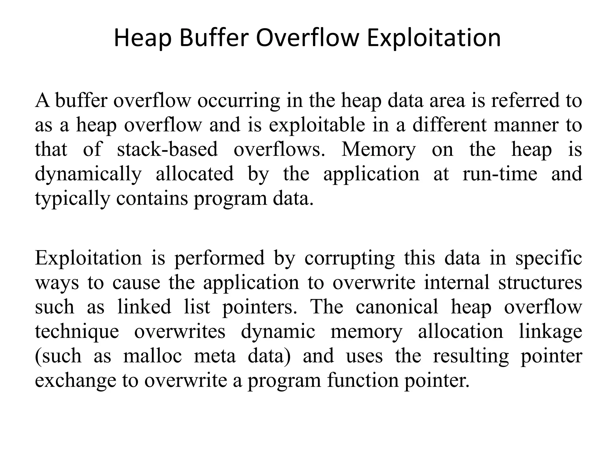 Heap Buffer Overflow Exploitation A buffer overflow occurring in the heap data area is referred to as a heap overflow and is exploitable in a different manner to that of stack-based overflows. Memory on the heap is dynamically allocated by the application at run-time and typically contains program data. Exploitation is performed by corrupting this data in specific ways to cause the application to overwrite internal structures such as linked list pointers. The canonical heap overflow technique overwrites dynamic memory allocation linkage (such as malloc meta data) and uses the resulting pointer exchange to overwrite a program function pointer. 