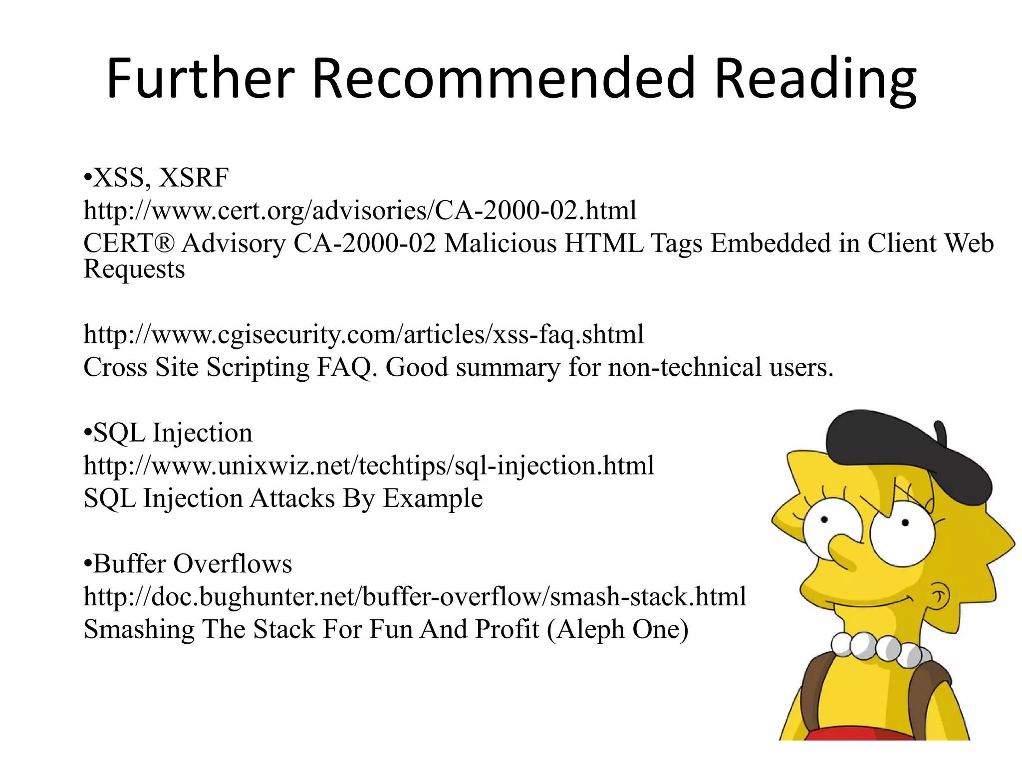 Further Recommended Reading XSS, XSRF http://www.cert.org/advisories/CA-2000-02.html CERT® Advisory CA-2000-02 Malicious HTML Tags Embedded in Client Web Requests http://www.cgisecurity.com/articles/xss-faq.shtml Cross Site Scripting FAQ. Good summary for non-technical users. SQL Injection http://www.unixwiz.net/techtips/sql-injection.html SQL Injection Attacks By Example Buffer Overflows http://doc.bughunter.net/buffer-overflow/smash-stack.html Smashing The Stack For Fun And Profit (Aleph One)‏ 