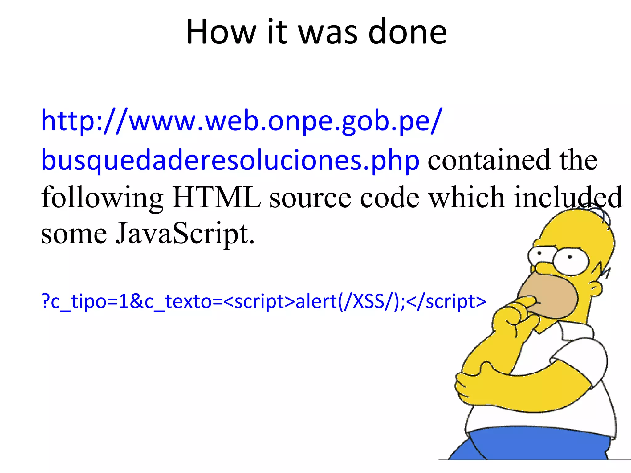 How it was done http://www.web.onpe.gob.pe/ busquedaderesoluciones.php contained the following HTML source code which included some JavaScript. ?c_tipo=1&c_texto=<script>alert(/XSS/);</script> 