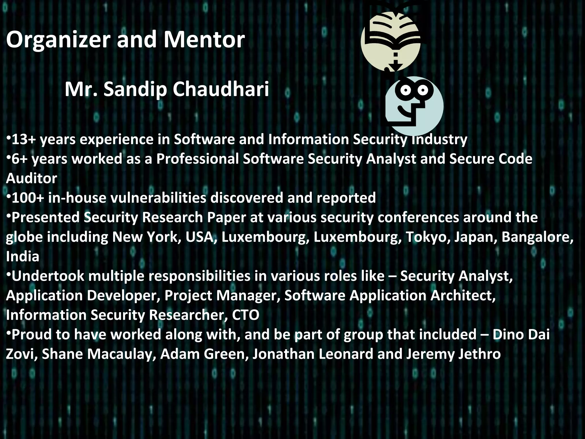 Mr. Sandip Chaudhari
•13+ years experience in Software and Information Security Industry
•6+ years worked as a Professional Software Security Analyst and Secure Code
Auditor
•100+ in-house vulnerabilities discovered and reported
•Presented Security Research Paper at various security conferences around the
globe including New York, USA, Luxembourg, Luxembourg, Tokyo, Japan, Bangalore,
India
•Undertook multiple responsibilities in various roles like – Security Analyst,
Application Developer, Project Manager, Software Application Architect,
Information Security Researcher, CTO
•Proud to have worked along with, and be part of group that included – Dino Dai
Zovi, Shane Macaulay, Adam Green, Jonathan Leonard and Jeremy Jethro
Organizer and Mentor
 