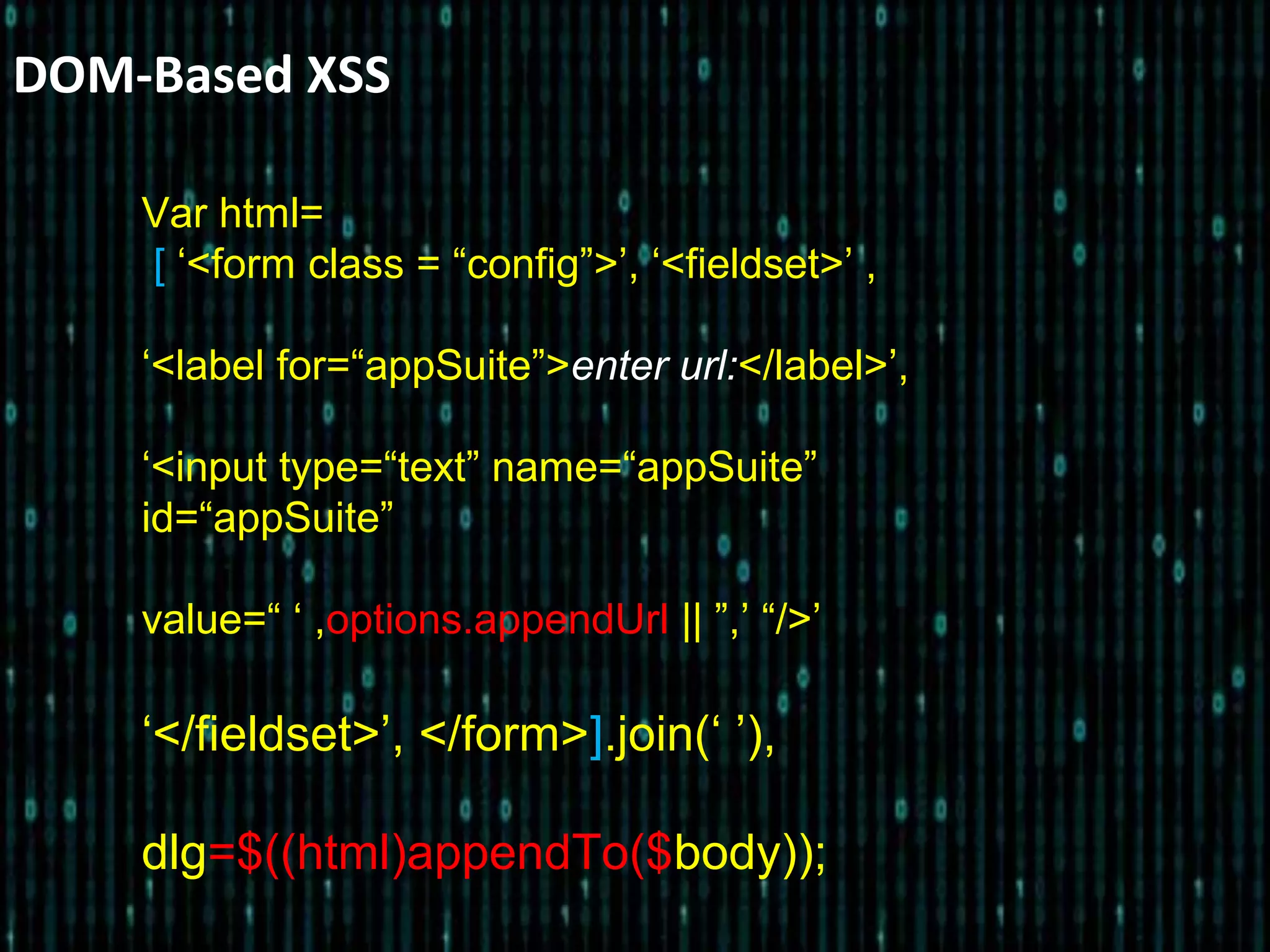 DOM-Based XSS
Var html=
[ ‘<form class = “config”>’, ‘<fieldset>’ ,
‘<label for=“appSuite”>enter url:</label>’,
‘<input type=“text” name=“appSuite”
id=“appSuite”
value=“ ‘ ,options.appendUrl || ”,’ “/>’
‘</fieldset>’, </form>].join(‘ ’),
dlg=$((html)appendTo($body));
 