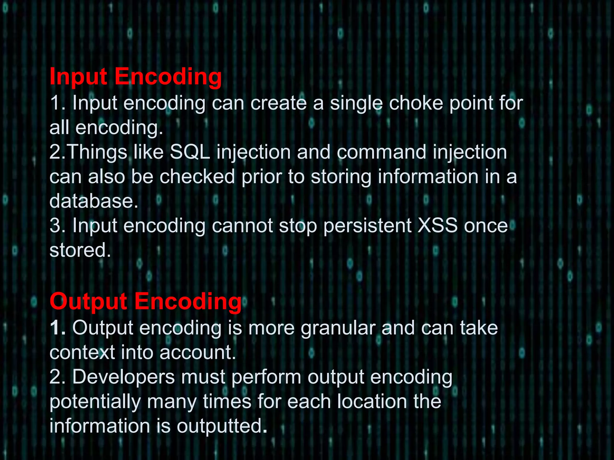 Input Encoding
1. Input encoding can create a single choke point for
all encoding.
2.Things like SQL injection and command injection
can also be checked prior to storing information in a
database.
3. Input encoding cannot stop persistent XSS once
stored.
Output Encoding
1. Output encoding is more granular and can take
context into account.
2. Developers must perform output encoding
potentially many times for each location the
information is outputted.
 