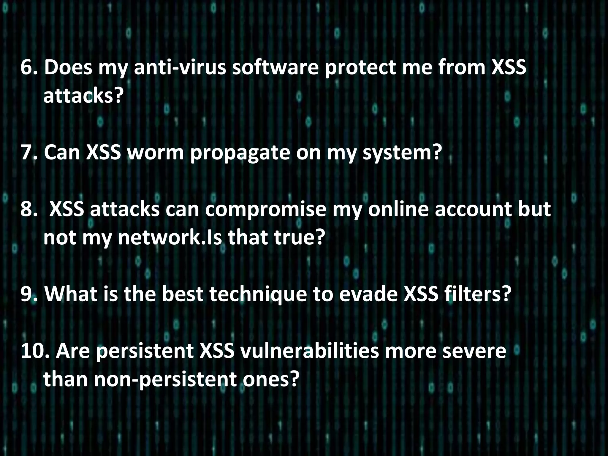 6. Does my anti-virus software protect me from XSS
attacks?
7. Can XSS worm propagate on my system?
8. XSS attacks can compromise my online account but
not my network.Is that true?
9. What is the best technique to evade XSS filters?
10. Are persistent XSS vulnerabilities more severe
than non-persistent ones?
 
