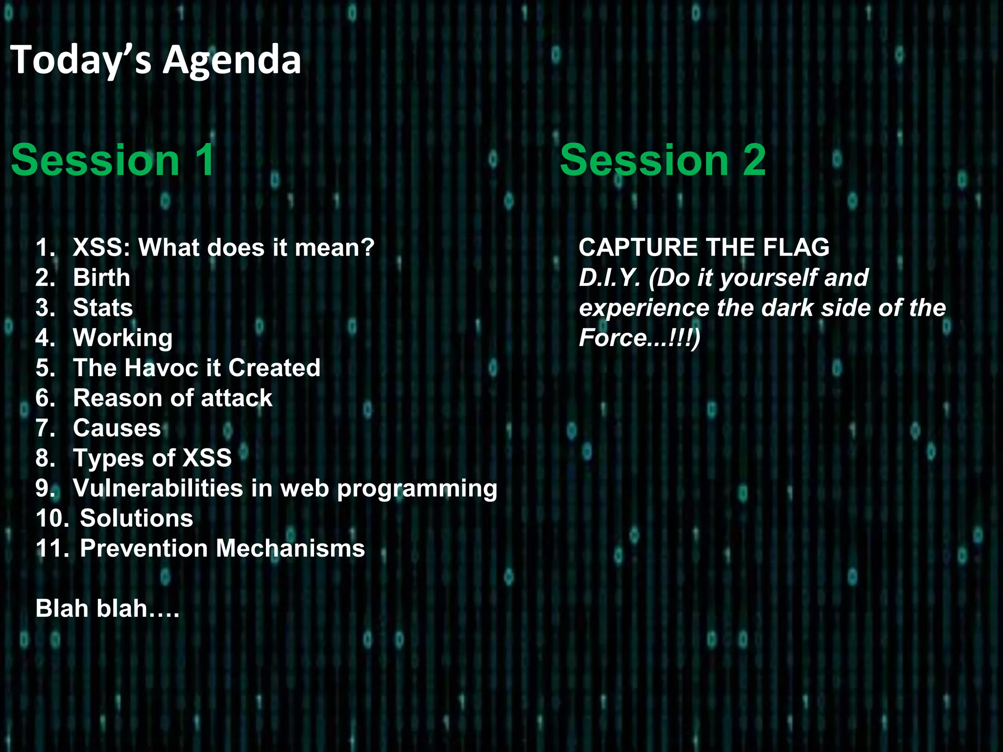 Today’s Agenda
1. XSS: What does it mean?
2. Birth
3. Stats
4. Working
5. The Havoc it Created
6. Reason of attack
7. Causes
8. Types of XSS
9. Vulnerabilities in web programming
10. Solutions
11. Prevention Mechanisms
Blah blah….
CAPTURE THE FLAG
D.I.Y. (Do it yourself and
experience the dark side of the
Force...!!!)
Session 1 Session 2
 