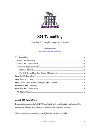 XSS Tunnelling
                            Tunnelling HTTP traffic through XSS Channels


                                                    Ferruh Mavituna
                                           www.portcullis-security.com


XSS Tunnelling ................................................................................................................1
   About XSS Tunnelling..................................................................................................1
   What Is An XSS Channel?........................................................................................... 2
   How Does XSS Shell Work?........................................................................................ 2
      Points of Interest ..................................................................................................... 4
      Why Is It Better Than The Classic XSS Attacks? ..................................................