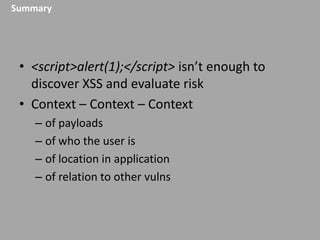 Summary

• <script>alert(1);</script> isn’t enough to
discover XSS and evaluate risk
• Context – Context – Context
– of payloads
– of who the user is
– of location in application
– of relation to other vulns

 