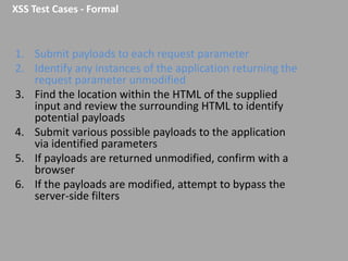 XSS Test Cases - Formal

1. Submit payloads to each request parameter
2. Identify any instances of the application returning the
request parameter unmodified
3. Find the location within the HTML of the supplied
input and review the surrounding HTML to identify
potential payloads
4. Submit various possible payloads to the application
via identified parameters
5. If payloads are returned unmodified, confirm with a
browser
6. If the payloads are modified, attempt to bypass the
server-side filters

 